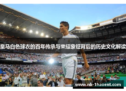 皇马白色球衣的百年传承与荣耀象征背后的历史文化解读