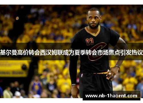 基尔曼高价转会西汉姆联成为夏季转会市场焦点引发热议